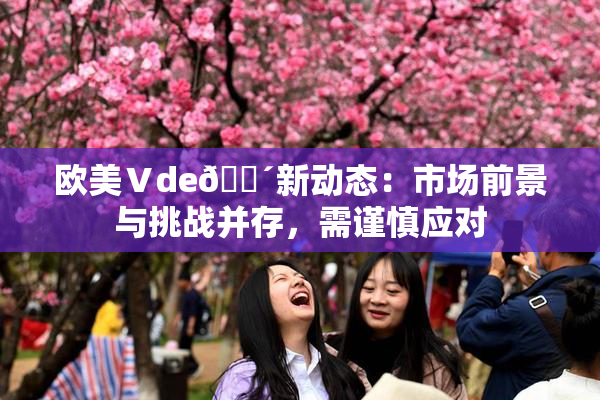 欧美Ⅴde🔴新动态：市场前景与挑战并存，需谨慎应对