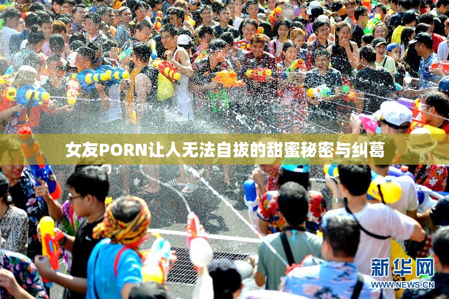 女友PORN让人无法自拔的甜蜜秘密与纠葛