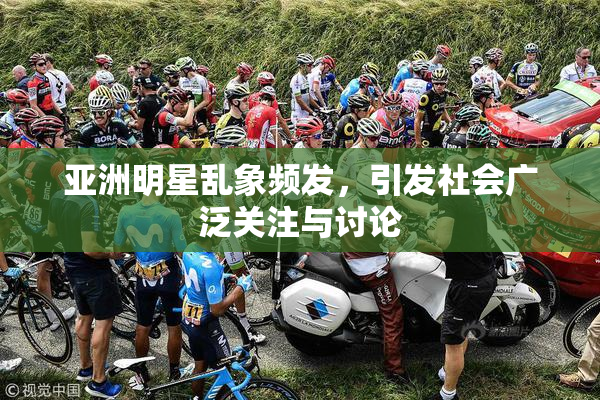 亚洲明星乱象频发，引发社会广泛关注与讨论