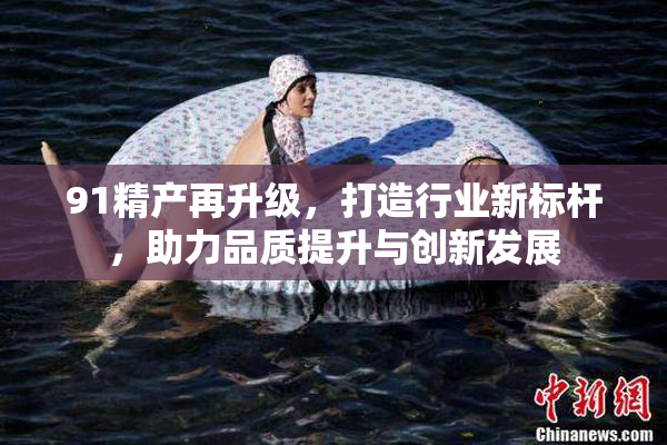 91精产再升级，打造行业新标杆，助力品质提升与创新发展