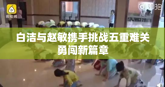 白洁与赵敏携手挑战五重难关勇闯新篇章