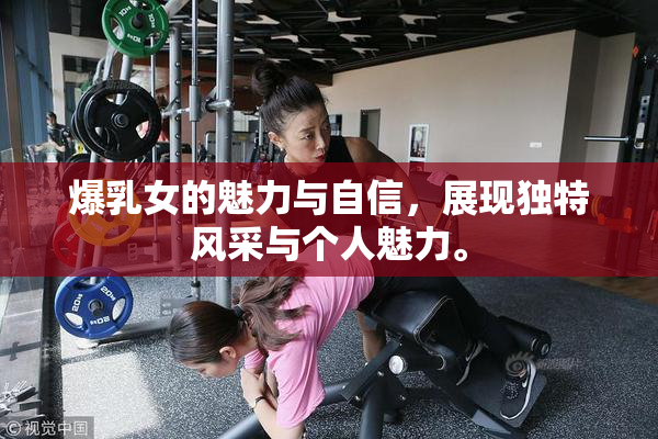 爆乳女的魅力与自信，展现独特风采与个人魅力。