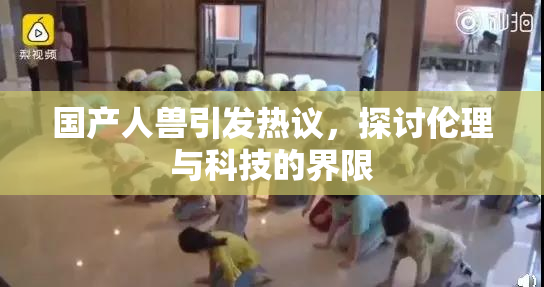 国产人兽引发热议，探讨伦理与科技的界限