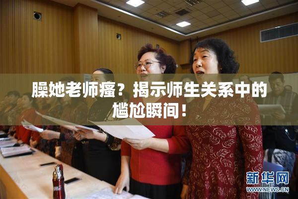 臊她老师瘙？揭示师生关系中的尴尬瞬间！