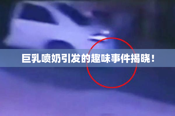 巨乳喷奶引发的趣味事件揭晓！