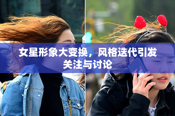 女星形象大变换，风格迭代引发关注与讨论