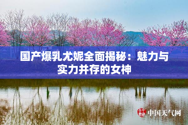 国产爆乳尤妮全面揭秘：魅力与实力并存的女神