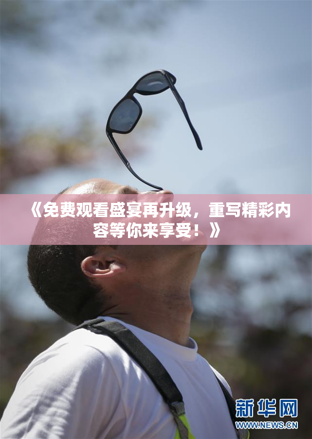 《免费观看盛宴再升级，重写精彩内容等你来享受！》