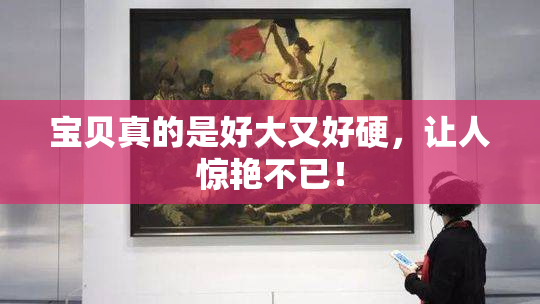宝贝真的是好大又好硬，让人惊艳不已！