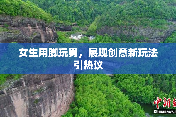 女生用脚玩男，展现创意新玩法引热议