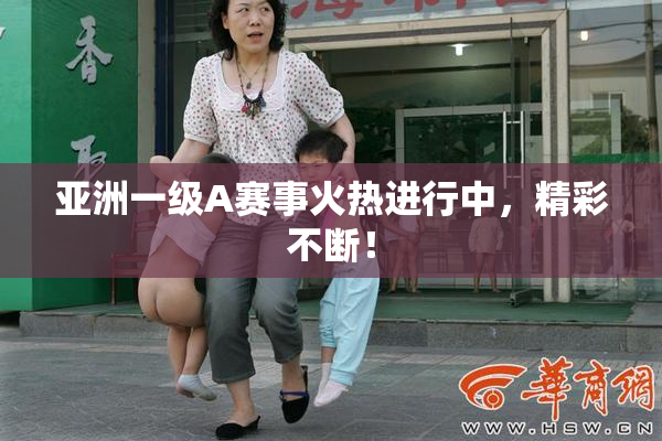 亚洲一级A赛事火热进行中，精彩不断！