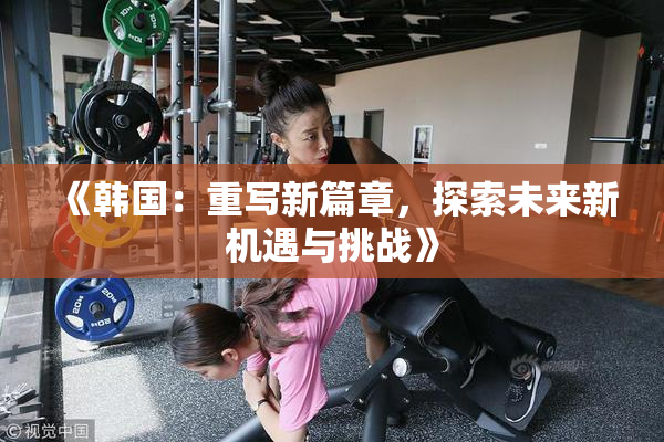 《韩国：重写新篇章，探索未来新机遇与挑战》