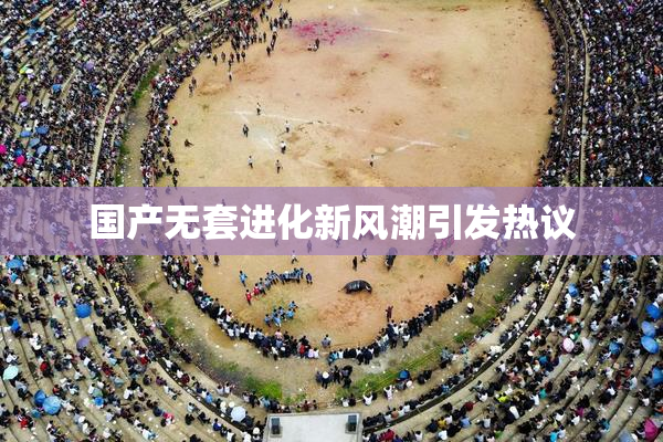 国产无套进化新风潮引发热议