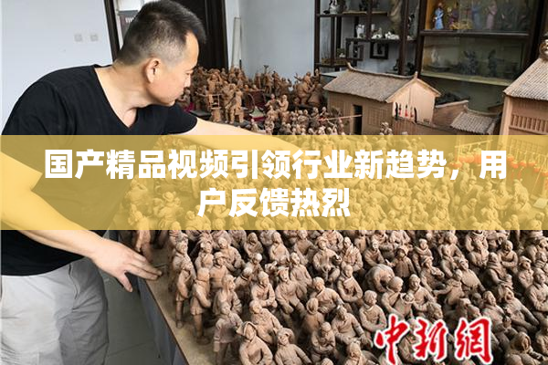 国产精品视频引领行业新趋势，用户反馈热烈