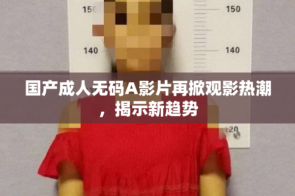 国产成人无码A影片再掀观影热潮，揭示新趋势