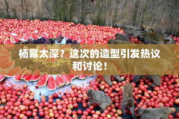 杨幂太深？这次的造型引发热议和讨论！