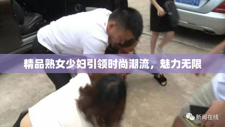 精品熟女少妇引领时尚潮流，魅力无限