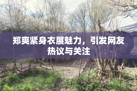 郑爽紧身衣展魅力，引发网友热议与关注