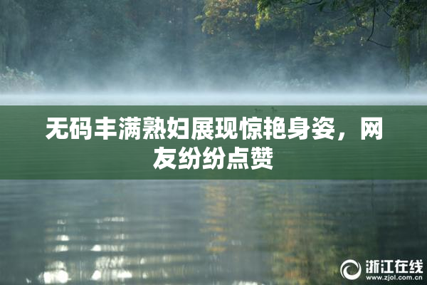 无码丰满熟妇展现惊艳身姿，网友纷纷点赞