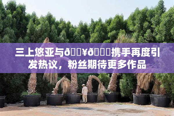 三上悠亚与🔥💋携手再度引发热议，粉丝期待更多作品