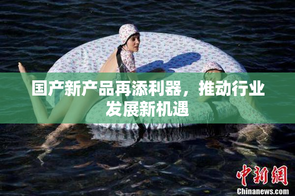 国产新产品再添利器，推动行业发展新机遇