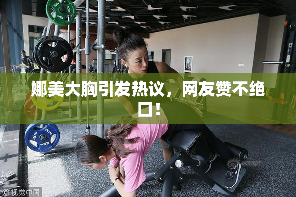 娜美大胸引发热议，网友赞不绝口！