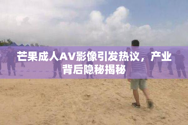 芒果成人AV影像引发热议，产业背后隐秘揭秘