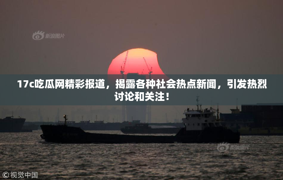 17c吃瓜网精彩报道，揭露各种社会热点新闻，引发热烈讨论和关注！