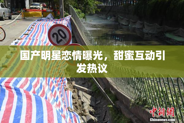 国产明星恋情曝光，甜蜜互动引发热议