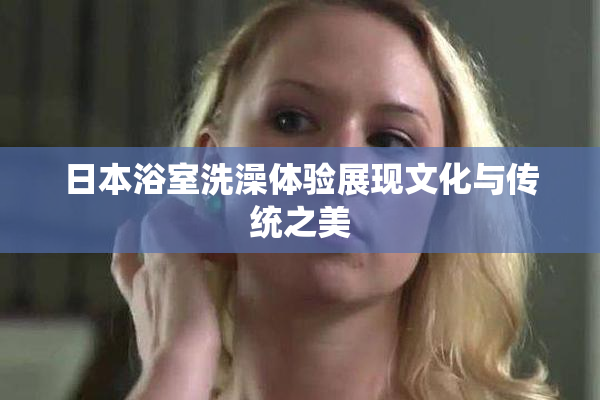 日本浴室洗澡体验展现文化与传统之美