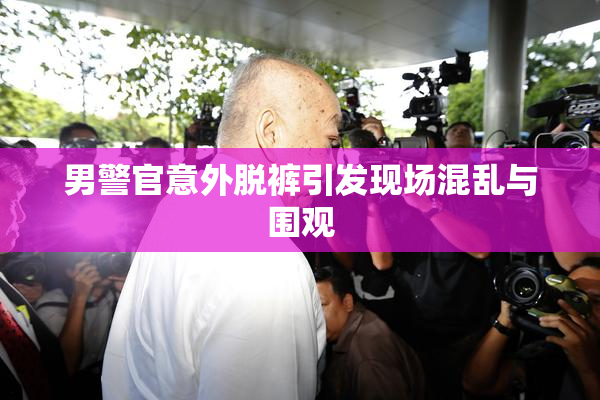 男警官意外脱裤引发现场混乱与围观