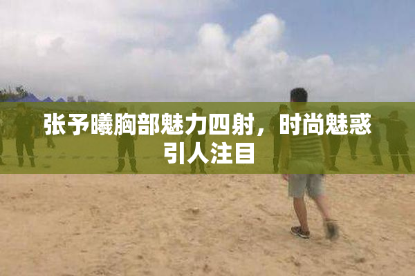 张予曦胸部魅力四射，时尚魅惑引人注目