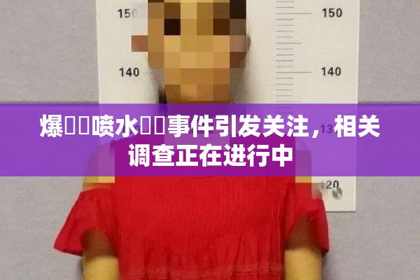 爆❌‌喷水❌‌事件引发关注，相关调查正在进行中