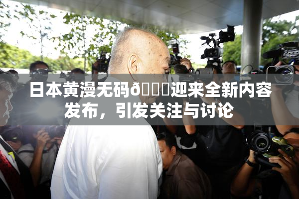 日本黄漫无码🔞迎来全新内容发布，引发关注与讨论
