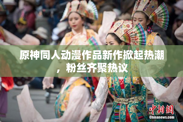 原神同人动漫作品新作掀起热潮，粉丝齐聚热议
