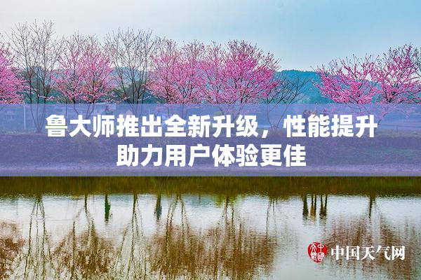 鲁大师推出全新升级，性能提升助力用户体验更佳
