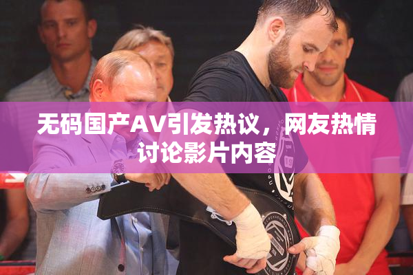 无码国产AV引发热议，网友热情讨论影片内容