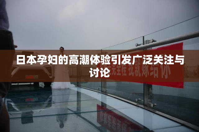 日本孕妇的高潮体验引发广泛关注与讨论