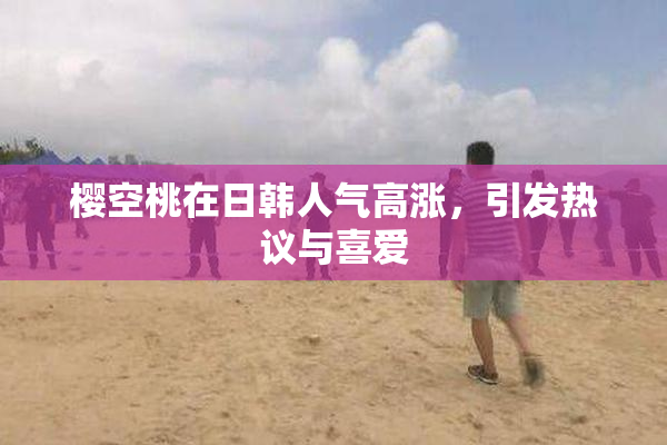 樱空桃在日韩人气高涨，引发热议与喜爱