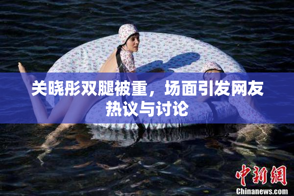 关晓彤双腿被重，场面引发网友热议与讨论