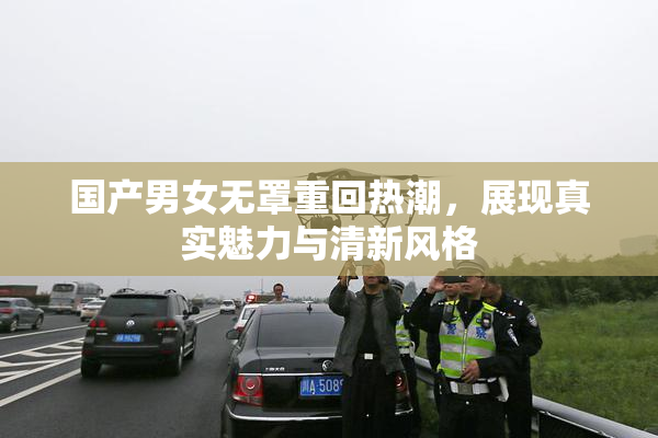 国产男女无罩重回热潮，展现真实魅力与清新风格