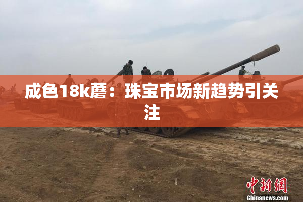 成色18k蘑：珠宝市场新趋势引关注