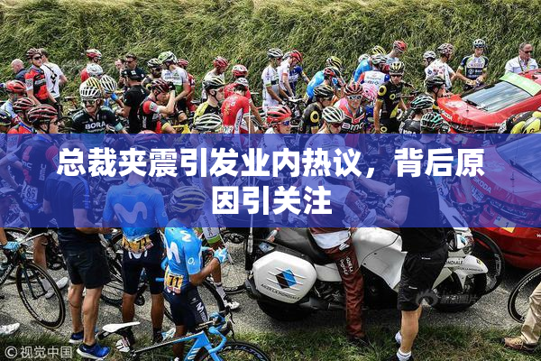 总裁夹震引发业内热议，背后原因引关注