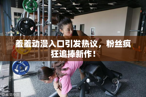 羞羞动漫入口引发热议，粉丝疯狂追捧新作！