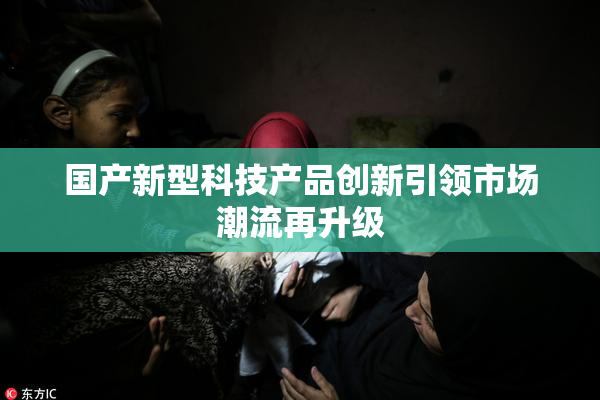 国产新型科技产品创新引领市场潮流再升级