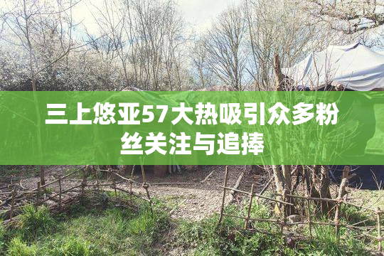 三上悠亚57大热吸引众多粉丝关注与追捧