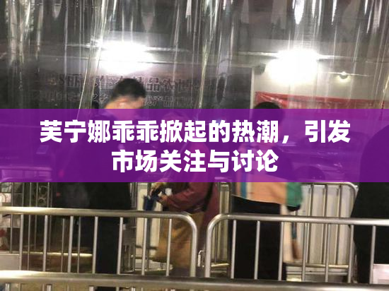 芙宁娜乖乖掀起的热潮，引发市场关注与讨论
