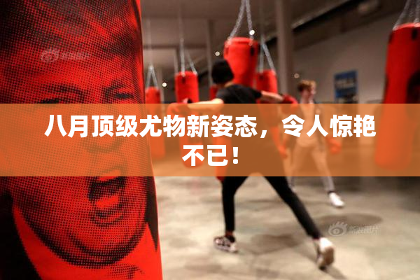 八月顶级尤物新姿态，令人惊艳不已！