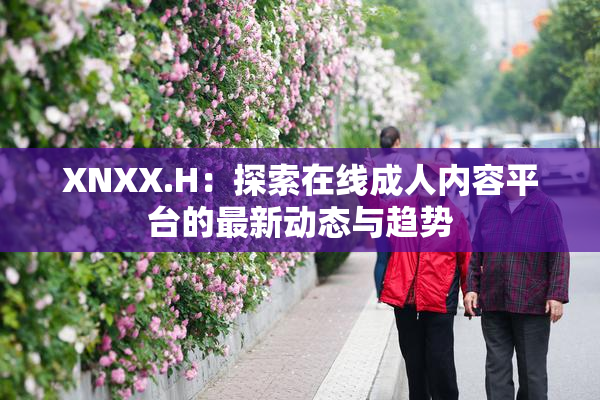 XNXX.H：探索在线成人内容平台的最新动态与趋势
