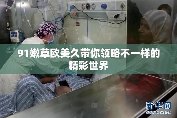 91嫩草欧美久带你领略不一样的精彩世界